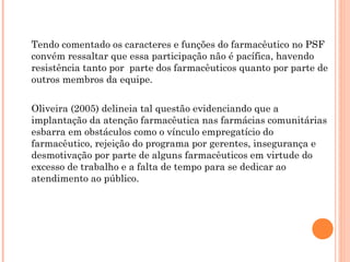 Tendo comentado os caracteres e funções do farmacêutico no PSF
convém ressaltar que essa participação não é pacífica, havendo
resistência tanto por parte dos farmacêuticos quanto por parte de
outros membros da equipe.

Oliveira (2005) delineia tal questão evidenciando que a
implantação da atenção farmacêutica nas farmácias comunitárias
esbarra em obstáculos como o vínculo empregatício do
farmacêutico, rejeição do programa por gerentes, insegurança e
desmotivação por parte de alguns farmacêuticos em virtude do
excesso de trabalho e a falta de tempo para se dedicar ao
atendimento ao público.
 
