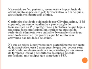 Necessário se faz, portanto, reconhecer a importância do
atendimento ao paciente pelo farmacêutico, a fim de que a
assistência realmente seja efetiva.

O primeiro obstáculo evidenciado por Oliveira, acima, já foi
superado, em sendo legalizada a participação do
farmacêutico no PSF configura-se a tentativa de que haja a
presença desse profissional na equipe; na questão da
resistência é importante o trabalho de conscientização no
sentido de reestruturar práticas que há muito vem
ocorrendo nas unidades de saúde.

No que se refere à motivação para o atendimento por parte
do farmacêutico, essa é uma questão que aos poucos será
modificada, sendo necessária a conscientização nos cursos
de formação inicial e delimitação do espaço de cada
profissional nas equipes que compõem o PSF.
 
