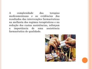 A      complexidade      das      terapias
medicamentosas e as evidências dos
resultados das intervenções farmacêuticas
na melhoria dos regimes terapêuticos e na
redução dos custos assistências, reforçam
a importância de uma assistência
farmacêutica de qualidade.
 