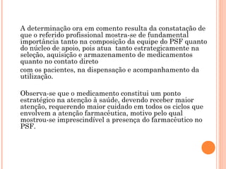 A determinação ora em comento resulta da constatação de
que o referido profissional mostra-se de fundamental
importância tanto na composição da equipe do PSF quanto
do núcleo de apoio, pois atua tanto estrategicamente na
seleção, aquisição e armazenamento de medicamentos
quanto no contato direto
com os pacientes, na dispensação e acompanhamento da
utilização.

Observa-se que o medicamento constitui um ponto
estratégico na atenção à saúde, devendo receber maior
atenção, requerendo maior cuidado em todos os ciclos que
envolvem a atenção farmacêutica, motivo pelo qual
mostrou-se imprescindível a presença do farmacêutico no
PSF.
 