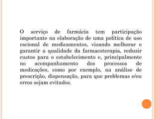 O serviço de farmácia tem participação
importante na elaboração de uma política de uso
racional de medicamentos, visando melhorar e
garantir a qualidade da farmacoterapia, reduzir
custos para o estabelecimento e, principalmente
no    acompanhamento       dos    processos   de
medicações, como por exemplo, na análise de
prescrição, dispensação, para que problemas e/ou
erros sejam evitados.
 