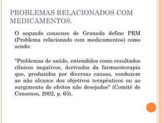 PROBLEMAS RELACIONADOS COM
MEDICAMENTOS.
  O segundo consenso de Granada define PRM
  (Problema relacionado com medicamentos) como
  sendo: 

 "Problemas de saúde, entendidos como resultados
 clínicos negativos, derivados da farmacoterapia
 que, produzidos por diversas causas, conduzem
 ao não alcance dos objetivos terapêuticos ou ao
 surgimento de efeitos não desejados" (Comité de
 Consenso, 2002, p. 65). 
 