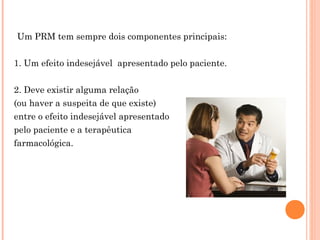      Um PRM tem sempre dois componentes principais:


  1. Um efeito indesejável apresentado pelo paciente.


  2. Deve existir alguma relação
  (ou haver a suspeita de que existe)
  entre o efeito indesejável apresentado
  pelo paciente e a terapêutica
  farmacológica.
 