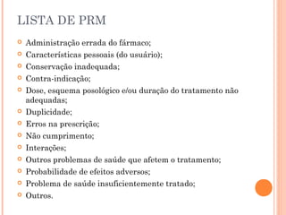 LISTA DE PRM
   Administração errada do fármaco;
   Características pessoais (do usuário);
   Conservação inadequada;
   Contra-indicação;
   Dose, esquema posológico e/ou duração do tratamento não
    adequadas;
   Duplicidade;
   Erros na prescrição;
   Não cumprimento;
   Interações;
   Outros problemas de saúde que afetem o tratamento;
   Probabilidade de efeitos adversos;
   Problema de saúde insuficientemente tratado;
   Outros.
 