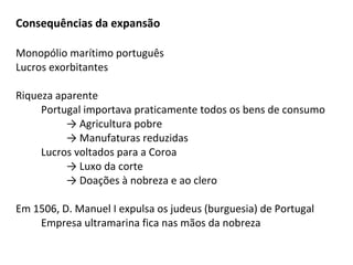 Consequências da expansão

Monopólio marítimo português
Lucros exorbitantes

Riqueza aparente
     Portugal importava praticamente todos os bens de consumo
          → Agricultura pobre
          → Manufaturas reduzidas
     Lucros voltados para a Coroa
          → Luxo da corte
          → Doações à nobreza e ao clero

Em 1506, D. Manuel I expulsa os judeus (burguesia) de Portugal
    Empresa ultramarina fica nas mãos da nobreza
 