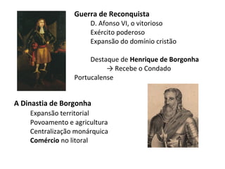 Guerra de Reconquista
                      D. Afonso VI, o vitorioso
                      Exército poderoso
                      Expansão do domínio cristão

                      Destaque de Henrique de Borgonha
                           → Recebe o Condado
                 Portucalense


A Dinastia de Borgonha
    Expansão territorial
    Povoamento e agricultura
    Centralização monárquica
    Comércio no litoral
 