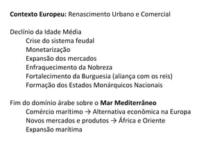 Contexto Europeu: Renascimento Urbano e Comercial

Declínio da Idade Média
     Crise do sistema feudal
     Monetarização
     Expansão dos mercados
     Enfraquecimento da Nobreza
     Fortalecimento da Burguesia (aliança com os reis)
     Formação dos Estados Monárquicos Nacionais

Fim do domínio árabe sobre o Mar Mediterrâneo
     Comércio marítimo → Alternativa econômica na Europa
     Novos mercados e produtos → África e Oriente
     Expansão marítima
 