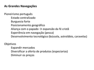 As Grandes Navegações

Pioneirismo português
     Estado centralizado
     Burguesia forte
     Posicionamento geográfico
     Aliança com o papado → expansão da fé cristã
     Experiência em navegação (pesca)
     Desenvolvimento tecnológico (bússola, astrolábio, caravelas)

Objetivos
     Expandir mercados
     Diversificar a oferta de produtos (especiarias)
     Diminuir os preços
 