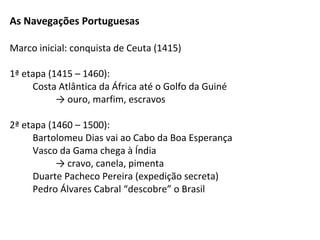 As Navegações Portuguesas

Marco inicial: conquista de Ceuta (1415)

1ª etapa (1415 – 1460):
     Costa Atlântica da África até o Golfo da Guiné
           → ouro, marfim, escravos

2ª etapa (1460 – 1500):
     Bartolomeu Dias vai ao Cabo da Boa Esperança
     Vasco da Gama chega à Índia
           → cravo, canela, pimenta
     Duarte Pacheco Pereira (expedição secreta)
     Pedro Álvares Cabral “descobre” o Brasil
 
