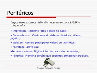 Periféricos
 Dispositivos externos. Não são necessários para LIGAR o
 computador.

 • Impressora: Imprime fotos e texto no papel;
 • Caixas de som: Ouvir sons do sistema: Músicas, vídeos,
 jogos…;
 • WebCam: camera para gravar videos ou tirar fotos;
 • Microfone: grava voz;
 •Teclado e mouse: Digitar informacoes e dar comandos;
 • PenDrive: Memória portátil que podemos armazenar arquivos.



                      Professor Mateus C. Peinado
 