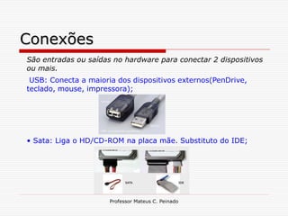 Conexões
São entradas ou saídas no hardware para conectar 2 dispositivos
ou mais.
 USB: Conecta a maioria dos dispositivos externos(PenDrive,
teclado, mouse, impressora);




• Sata: Liga o HD/CD-ROM na placa mãe. Substituto do IDE;




                      Professor Mateus C. Peinado
 