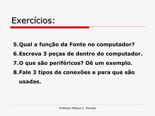 Exercícios:

5.Qual a função da Fonte no computador?
6.Escreva 3 peças de dentro do computador.
7.O que são periféricos? Dê um exemplo.
8.Fale 3 tipos de conexões e para que são
 usadas.



               Professor Mateus C. Peinado
 
