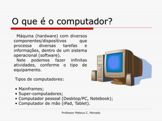 O que é o computador?
  Máquina (hardware) com diversos
componentes/dispositivos        que
processa    diversas    tarefas   e
informações, dentro de um sistema
operacional (software).
  Nele podemos fazer infinitas
atividades, conforme o tipo de
equipamento.

Tipos de computadores:

•   Mainframes;
•   Super-computadores;
•   Computador pessoal (Desktop/PC, Notebook);
•   Computador de mão (iPad, Tablet).

                       Professor Mateus C. Peinado
 