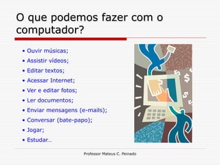 O que podemos fazer com o
computador?
 • Ouvir músicas;
 • Assistir vídeos;
 • Editar textos;
 • Acessar Internet;
 • Ver e editar fotos;
 • Ler documentos;
 • Enviar mensagens (e-mails);
 • Conversar (bate-papo);
 • Jogar;
 • Estudar…

                         Professor Mateus C. Peinado
 