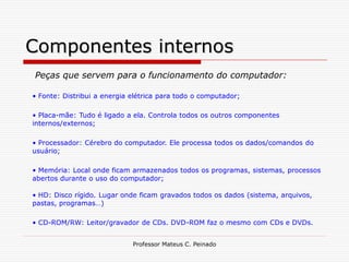 Componentes internos
Peças que servem para o funcionamento do computador:

• Fonte: Distribui a energia elétrica para todo o computador;

• Placa-mãe: Tudo é ligado a ela. Controla todos os outros componentes
internos/externos;

• Processador: Cérebro do computador. Ele processa todos os dados/comandos do
usuário;

• Memória: Local onde ficam armazenados todos os programas, sistemas, processos
abertos durante o uso do computador;

• HD: Disco rígido. Lugar onde ficam gravados todos os dados (sistema, arquivos,
pastas, programas…)

• CD-ROM/RW: Leitor/gravador de CDs. DVD-ROM faz o mesmo com CDs e DVDs.


                             Professor Mateus C. Peinado
 