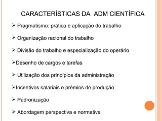 CARACTERÍSTICAS DA ADM CIENTÍFICA
 Pragmatismo: prática e aplicação do trabalho

 Organização racional do trabalho

 Divisão do trabalho e especialização do operário

Desenho de cargos e tarefas

 Utilização dos princípios da administração

Incentivos salariais e prêmios de produção

 Padronização

 Abordagem perspectiva e normativa
 