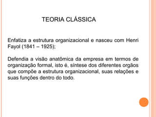 TEORIA CLÁSSICA


Enfatiza a estrutura organizacional e nasceu com Henri
Fayol (1841 – 1925);

Defendia a visão anatômica da empresa em termos de
organização formal, isto é, síntese dos diferentes orgãos
que compõe a estrutura organizacional, suas relações e
suas funções dentro do todo.
 