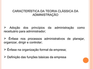 CARACTERÍSTICA DA TEORIA CLÁSSICA DA
               ADMINISTRAÇÃO



 Adoção dos princípios da        administração   como
receituário para administrador;

 Ênfase nos processos administrativos de planejar,
organizar, dirigir e controlar;

 Ênfase na organização formal da empresa;

 Definição das funções básicas da empresa
 