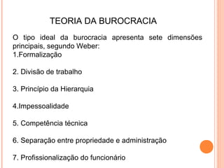 TEORIA DA BUROCRACIA
O tipo ideal da burocracia apresenta sete dimensões
principais, segundo Weber:
1.Formalização

2. Divisão de trabalho

3. Princípio da Hierarquia

4.Impessoalidade

5. Competência técnica

6. Separação entre propriedade e administração

7. Profissionalização do funcionário
 