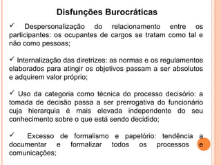 Disfunções Burocráticas
 Despersonalização do relacionamento entre os
participantes: os ocupantes de cargos se tratam como tal e
não como pessoas;

 Internalização das diretrizes: as normas e os regulamentos
elaborados para atingir os objetivos passam a ser absolutos
e adquirem valor próprio;

 Uso da categoria como técnica do processo decisório: a
tomada de decisão passa a ser prerrogativa do funcionário
cuja hierarquia é mais elevada independente do seu
conhecimento sobre o que está sendo decidido;

   Excesso de formalismo e papelório: tendência a
documentar e formalizar todos os processos e
comunicações;
 