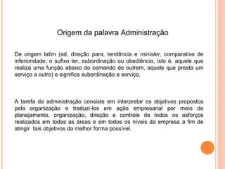 Origem da palavra Administração

De origem latim (ad, direção para, tendência e minister, comparativo de
inferioridade; o sufixo ter, subordinação ou obediência, isto é, aquele que
realiza uma função abaixo do comando de outrem, aquele que presta um
serviço a outro) e significa subordinação e serviço.



A tarefa da administração consiste em interpretar os objetivos propostos
pela organização e traduzi-los em ação empresarial por meio do
planejamento, organização, direção e controle de todos os esforços
realizados em todas as áreas e em todos os níveis da empresa a fim de
atingir tais objetivos da melhor forma possível.
 