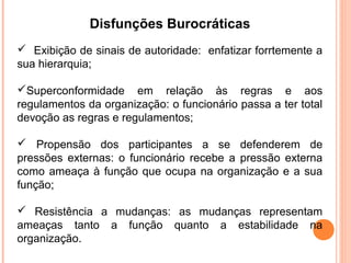 Disfunções Burocráticas
 Exibição de sinais de autoridade: enfatizar forrtemente a
sua hierarquia;

Superconformidade em relação às regras e aos
regulamentos da organização: o funcionário passa a ter total
devoção as regras e regulamentos;

 Propensão dos participantes a se defenderem de
pressões externas: o funcionário recebe a pressão externa
como ameaça à função que ocupa na organização e a sua
função;

 Resistência a mudanças: as mudanças representam
ameaças tanto a função quanto a estabilidade na
organização.
 