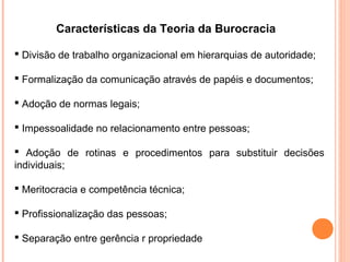 Características da Teoria da Burocracia

 Divisão de trabalho organizacional em hierarquias de autoridade;

 Formalização da comunicação através de papéis e documentos;

 Adoção de normas legais;

 Impessoalidade no relacionamento entre pessoas;

 Adoção de rotinas e procedimentos para substituir decisões
individuais;

 Meritocracia e competência técnica;

 Profissionalização das pessoas;

 Separação entre gerência r propriedade
 