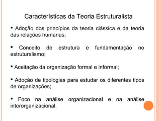 Características da Teoria Estruturalista
 Adoção dos princípios da teoria clássica e da teoria
das relações humanas;

 Conceito de      estrutura   e   fundamentação    no
estruturalismo;

 Aceitação da organização formal e informal;

 Adoção de tipologias para estudar os diferentes tipos
de organizações;

 Foco na análise organizacional e na análise
interorganizacional.
 