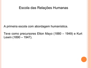 Escola das Relações Humanas




A primeira escola com abordagem humanística.

Teve como precursores Elton Mayo (1880 – 1949) e Kurt
Lewin (1890 – 1947).
 