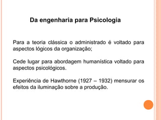 Da engenharia para Psicologia


Para a teoria clássica o administrado é voltado para
aspectos lógicos da organização;

Cede lugar para abordagem humanística voltado para
aspectos psicológicos.

Experiência de Hawthorne (1927 – 1932) mensurar os
efeitos da iluminação sobre a produção.
 