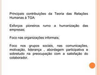 Principais contribuições da Teoria das Relações
Humanas à TGA:

Esforços pioneiros   rumo   a      humanização   das
empresas;

Foco nas organizações informais;

Foco nos grupos sociais, nas comunicações,
motivação, liderança , abordagem participativa e
sobretudo na preocupação com a satisfação do
colaborador.
 