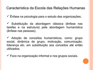Característica da Escola das Relações Humanas

 Ênfase na psicologia para o estudo das organizações;

 Substituição da abordagem clássica (ênfase nas
tarefas e na estrutura) pela abordagem humanística
(ênfase nas pessoas);

 Adoção de conceitos humanísticos, como: grupo
social, dinâmica de grupo, motivação, comunicação,
liderança etc. em substituição aos conceitos até então
utilizados;

 Foco na organização informal e nos grupos sociais.
 