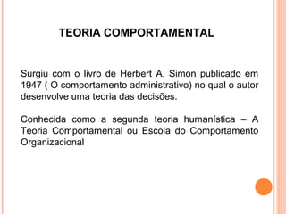 TEORIA COMPORTAMENTAL


Surgiu com o livro de Herbert A. Simon publicado em
1947 ( O comportamento administrativo) no qual o autor
desenvolve uma teoria das decisões.

Conhecida como a segunda teoria humanística – A
Teoria Comportamental ou Escola do Comportamento
Organizacional
 