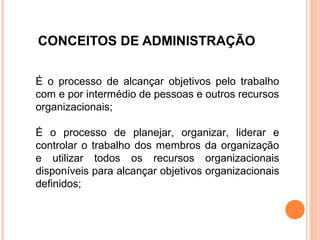 CONCEITOS DE ADMINISTRAÇÃO

É o processo de alcançar objetivos pelo trabalho
com e por intermédio de pessoas e outros recursos
organizacionais;

É o processo de planejar, organizar, liderar e
controlar o trabalho dos membros da organização
e utilizar todos os recursos organizacionais
disponíveis para alcançar objetivos organizacionais
definidos;
 
