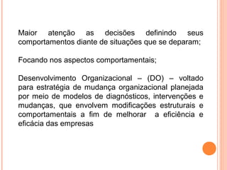 Maior atenção as decisões definindo seus
comportamentos diante de situações que se deparam;

Focando nos aspectos comportamentais;

Desenvolvimento Organizacional – (DO) – voltado
para estratégia de mudança organizacional planejada
por meio de modelos de diagnósticos, intervenções e
mudanças, que envolvem modificações estruturais e
comportamentais a fim de melhorar a eficiência e
eficácia das empresas
 