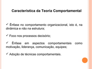 Característica da Teoria Comportamental


 Ênfase no comportamento organizacional, isto é, na
dinâmica e não na estrutura;

 Foco nos processos decisório;

 Ênfase em aspectos comportamentais          como
motivação, liderança, comunicação, equipes;

 Adoção de técnicas comportamentais.
 