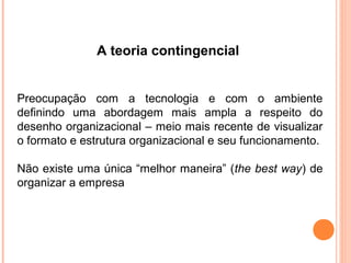 A teoria contingencial


Preocupação com a tecnologia e com o ambiente
definindo uma abordagem mais ampla a respeito do
desenho organizacional – meio mais recente de visualizar
o formato e estrutura organizacional e seu funcionamento.

Não existe uma única “melhor maneira” (the best way) de
organizar a empresa
 