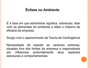 Ênfase no Ambiente


É a fase em que administrar significa, sobretudo, lidar
com as demandas do ambiente e obter o máximo de
eficácia da empresa.

Surgiu com o aparecimento da Teoria da Contingência

Necessidade de estudar as variáveis externas,
situadas fora dos limites da empresa e responsáveis
por influenciar profundamente seus aspectos
estruturais e comportamentais.
 