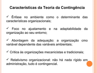 Características da Teoria da Contingência

 Ênfase no ambiente como o determinante das
características organizacionais;

 Foco no ajustamento e na adaptabilidade da
organização ao seu entorno;

 Abordagem da adequação: a organização cmo
variável dependente das variáveis ambientais;

 Crítica às organizações mecanicistas e tradicionais;

 Relativismo organizacional: não há nada rígido em
administração, tudo é contingencial.
 