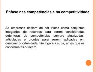 Ênfase nas competências e na competitividade



As empresas deixam de ser vistas como conjuntos
integrados de recursos para serem consideradas
detentoras de competências sempre atualizadas,
articuladas e prontas para serem aplicadas em
qualquer oportunidade, tão logo ela surja, antes que os
concorrentes o façam.
 