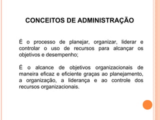 CONCEITOS DE ADMINISTRAÇÃO


É o processo de planejar, organizar, liderar e
controlar o uso de recursos para alcançar os
objetivos e desempenho;

É o alcance de objetivos organizacionais de
maneira eficaz e eficiente graças ao planejamento,
a organização, a liderança e ao controle dos
recursos organizacionais.
 