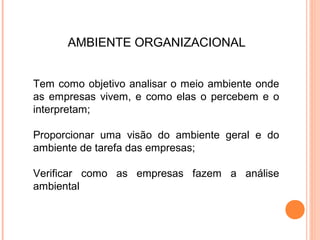 AMBIENTE ORGANIZACIONAL


Tem como objetivo analisar o meio ambiente onde
as empresas vivem, e como elas o percebem e o
interpretam;

Proporcionar uma visão do ambiente geral e do
ambiente de tarefa das empresas;

Verificar como as empresas fazem a análise
ambiental
 