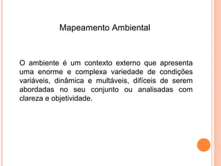 Mapeamento Ambiental



O ambiente é um contexto externo que apresenta
uma enorme e complexa variedade de condições
variáveis, dinâmica e multáveis, difíceis de serem
abordadas no seu conjunto ou analisadas com
clareza e objetividade.
 