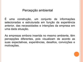 Percepção ambiental

É uma construção, um conjunto de informações
selecionadas e estruturada em função da experiência
anterior, das necessidades e intenções da empresa em
uma dada situação.

As empresas embora inserida no mesmo ambiente, têm
percepções diferentes, pois visualizam de acordo as
suas expectativas, experiências, desafios, convicções e
motivações.
 