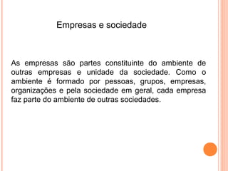 Empresas e sociedade



As empresas são partes constituinte do ambiente de
outras empresas e unidade da sociedade. Como o
ambiente é formado por pessoas, grupos, empresas,
organizações e pela sociedade em geral, cada empresa
faz parte do ambiente de outras sociedades.
 