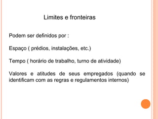 Limites e fronteiras

Podem ser definidos por :

Espaço ( prédios, instalações, etc.)

Tempo ( horário de trabalho, turno de atividade)

Valores e atitudes de seus empregados (quando se
identificam com as regras e regulamentos internos)
 