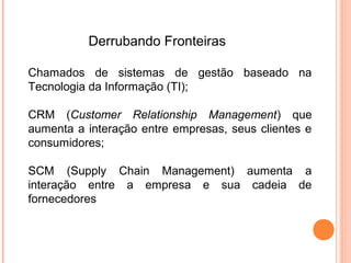 Derrubando Fronteiras

Chamados de sistemas de gestão baseado na
Tecnologia da Informação (TI);

CRM (Customer Relationship Management) que
aumenta a interação entre empresas, seus clientes e
consumidores;

SCM (Supply Chain Management) aumenta a
interação entre a empresa e sua cadeia de
fornecedores
 