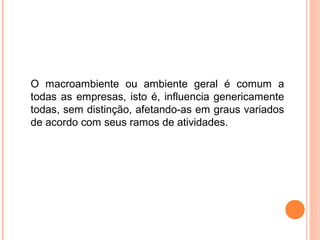 O macroambiente ou ambiente geral é comum a
todas as empresas, isto é, influencia genericamente
todas, sem distinção, afetando-as em graus variados
de acordo com seus ramos de atividades.
 