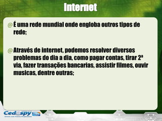 @É uma rede mundial onde engloba outros tipos de
 rede;

@Através de internet, podemos resolver diversos
 problemas do dia a dia, como pagar contas, tirar 2ª
 via, fazer transações bancarias, assistir filmes, ouvir
 musicas, dentre outras;
 