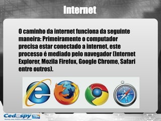 O caminho da internet funciona da seguinte
maneira: Primeiramente o computador
precisa estar conectado a internet, este
processo é mediado pelo navegador (Internet
Explorer, Mozila Firefox, Google Chrome, Safari
entre outros).
 